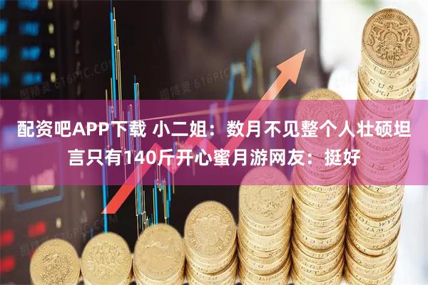 配资吧APP下载 小二姐：数月不见整个人壮硕坦言只有140斤开心蜜月游网友：挺好