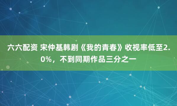 六六配资 宋仲基韩剧《我的青春》收视率低至2.0%，不到同期作品三分之一