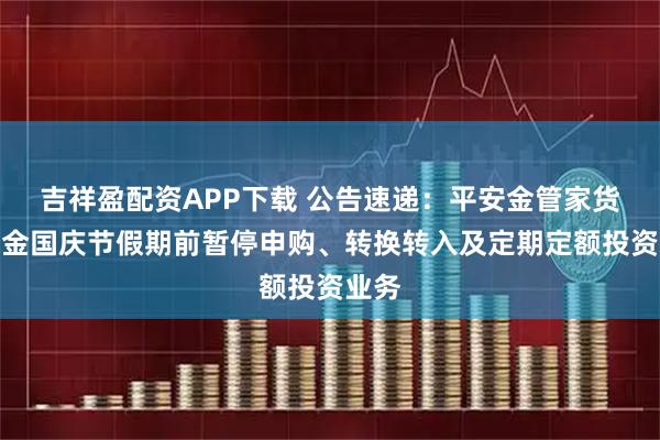 吉祥盈配资APP下载 公告速递：平安金管家货币基金国庆节假期前暂停申购、转换转入及定期定额投资业务