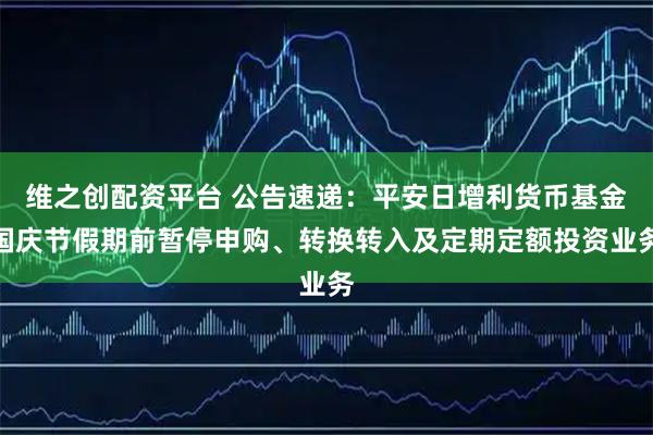 维之创配资平台 公告速递：平安日增利货币基金国庆节假期前暂停申购、转换转入及定期定额投资业务