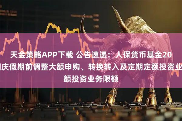 天金策略APP下载 公告速递:人保货币基金2025年国庆假期前调整大额申购、转换转入及定期定额投资业务限额