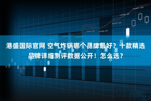 港盛国际官网 空气炸锅哪个品牌最好？十款精选品牌详细测评数据公开！怎么选？
