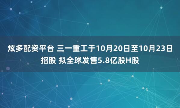 炫多配资平台 三一重工于10月20日至10月23日招股 拟全球发售5.8亿股H股