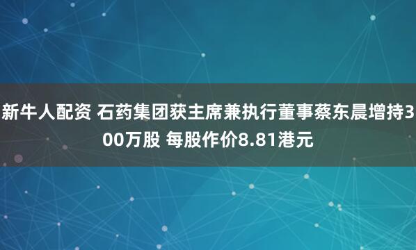 新牛人配资 石药集团获主席兼执行董事蔡东晨增持300万股 每股作价8.81港元