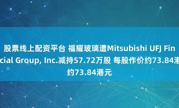 股票线上配资平台 福耀玻璃遭Mitsubishi UFJ Financial Group, Inc.减持57.72万股 每股作价约73.84港元