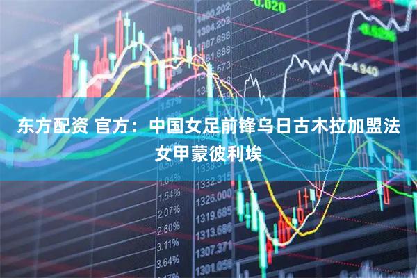 东方配资 官方：中国女足前锋乌日古木拉加盟法女甲蒙彼利埃