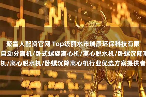 聚富人配资官网 Top级丽水市瑞辰环保科技有限公司：浓缩脱水分离机/自动分离机/卧式螺旋离心机/离心脱水机/卧螺沉降离心机行业优选方案提供者