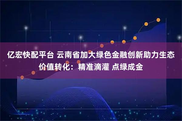 亿宏快配平台 云南省加大绿色金融创新助力生态价值转化：精准滴灌 点绿成金