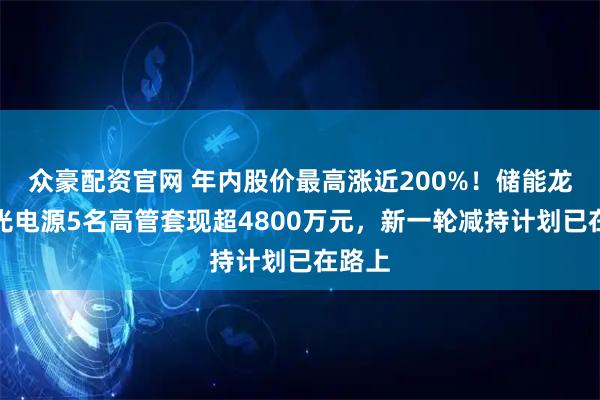 众豪配资官网 年内股价最高涨近200%！储能龙头阳光电源5名高管套现超4800万元，新一轮减持计划已在路上