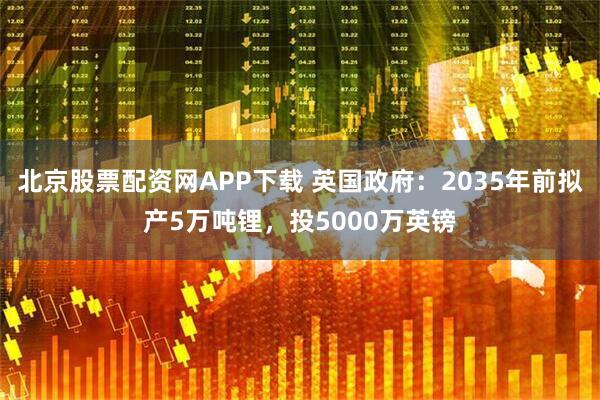 北京股票配资网APP下载 英国政府：2035年前拟产5万吨锂，投5000万英镑
