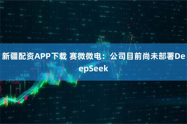 新疆配资APP下载 赛微微电：公司目前尚未部署DeepSeek