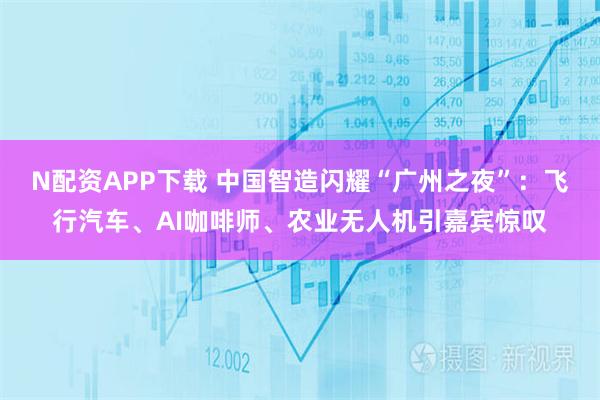 N配资APP下载 中国智造闪耀“广州之夜”：飞行汽车、AI咖啡师、农业无人机引嘉宾惊叹