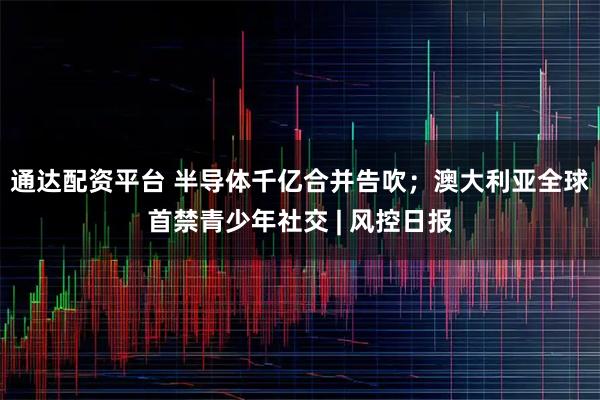 通达配资平台 半导体千亿合并告吹；澳大利亚全球首禁青少年社交 | 风控日报