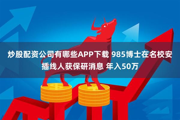 炒股配资公司有哪些APP下载 985博士在名校安插线人获保研消息 年入50万