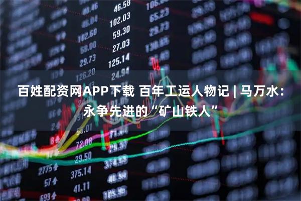 百姓配资网APP下载 百年工运人物记 | 马万水：永争先进的“矿山铁人”