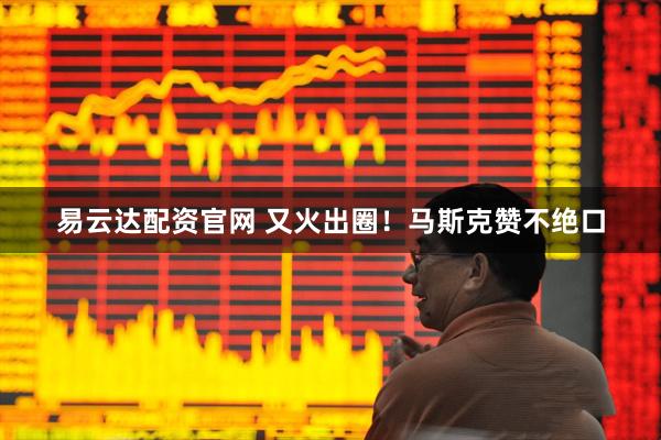 易云达配资官网 又火出圈！马斯克赞不绝口