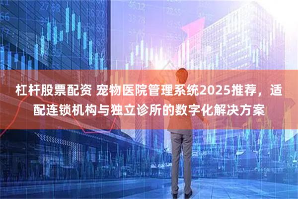 杠杆股票配资 宠物医院管理系统2025推荐，适配连锁机构与独立诊所的数字化解决方案