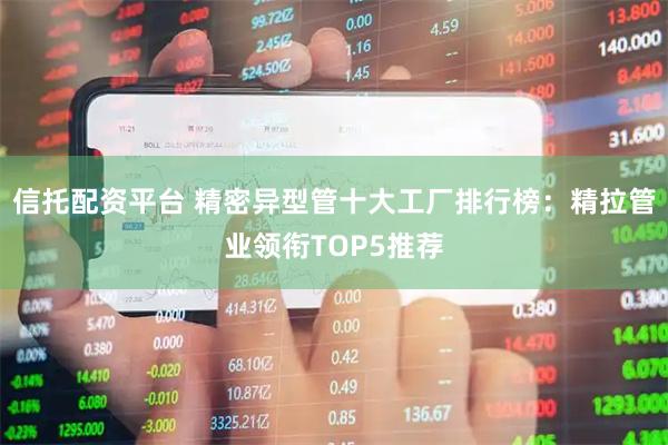 信托配资平台 精密异型管十大工厂排行榜：精拉管业领衔TOP5推荐