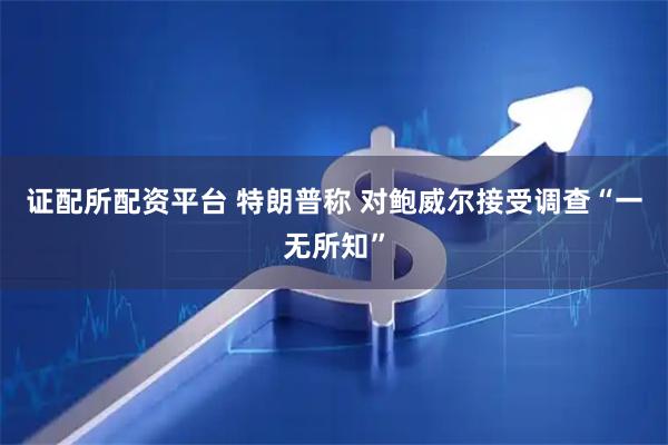 证配所配资平台 特朗普称 对鲍威尔接受调查“一无所知”