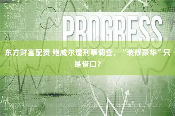 东方财富配资 鲍威尔遭刑事调查，“装修豪华”只是借口？