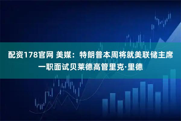 配资178官网 美媒：特朗普本周将就美联储主席一职面试贝莱德高管里克·里德