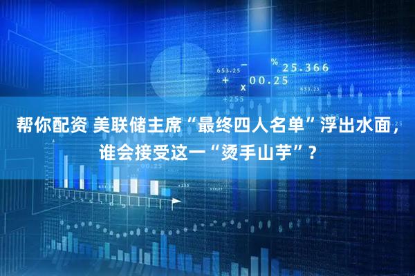 帮你配资 美联储主席“最终四人名单”浮出水面，谁会接受这一“烫手山芋”？