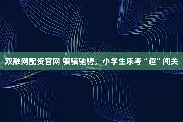 双融网配资官网 骐骥驰骋，小学生乐考“趣”闯关