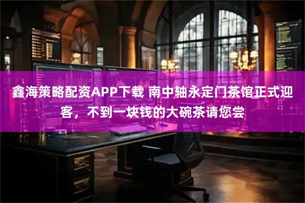 鑫海策略配资APP下载 南中轴永定门茶馆正式迎客，不到一块钱的大碗茶请您尝