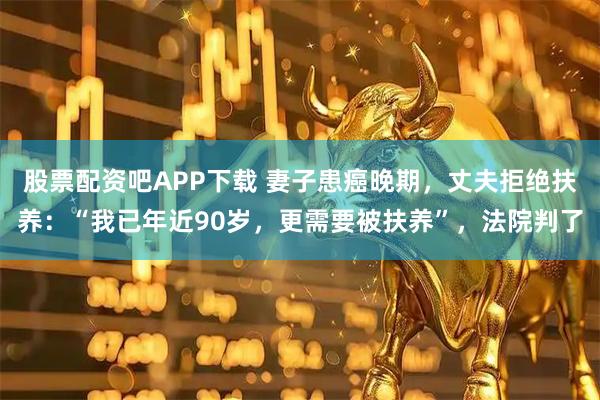 股票配资吧APP下载 妻子患癌晚期，丈夫拒绝扶养：“我已年近90岁，更需要被扶养”，法院判了